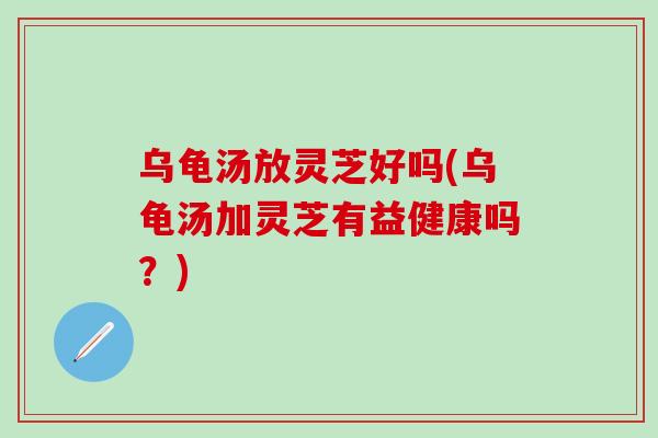 乌龟汤放灵芝好吗(乌龟汤加灵芝有益健康吗？)