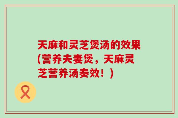 天麻和灵芝煲汤的效果(营养夫妻煲,天麻灵芝营养汤奏效!) 天麻和灵芝煲汤的效果(营养夫妻煲,天麻灵芝营养汤奏效!)