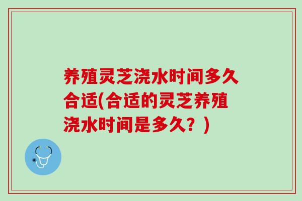 养殖灵芝浇水时间多久合适(合适的灵芝养殖浇水时间是多久？)