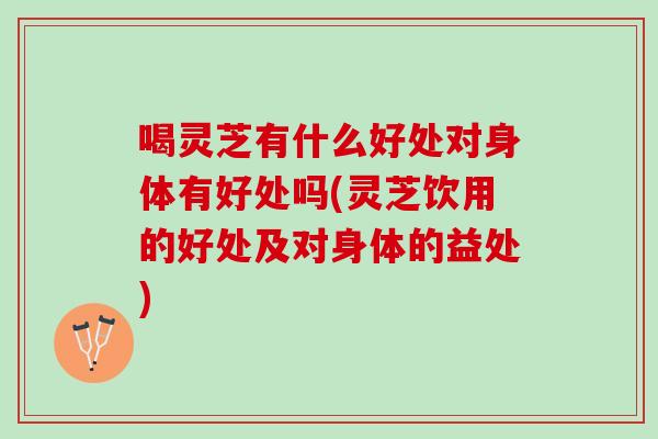 喝灵芝有什么好处对身体有好处吗(灵芝饮用的好处及对身体的益处)