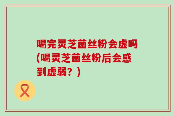 喝完灵芝菌丝粉会虚吗(喝灵芝菌丝粉后会感到虚弱？)