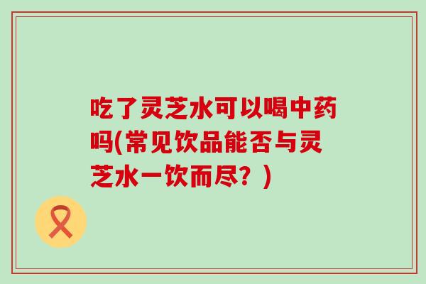 吃了灵芝水可以喝中药吗(常见饮品能否与灵芝水一饮而尽？)