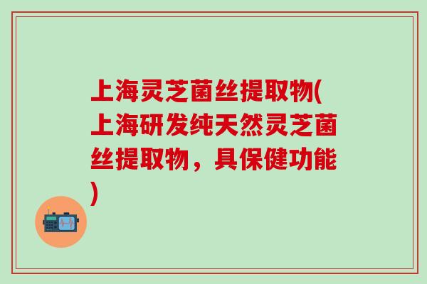 上海灵芝菌丝提取物(上海研发纯天然灵芝菌丝提取物，具保健功能)