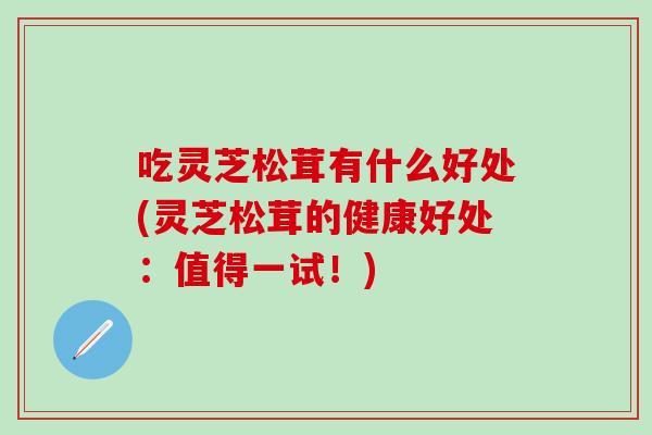 吃灵芝松茸有什么好处(灵芝松茸的健康好处：值得一试！)