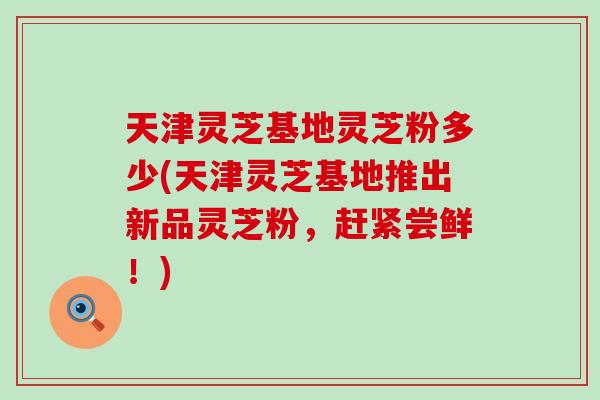 天津灵芝基地灵芝粉多少(天津灵芝基地推出新品灵芝粉，赶紧尝鲜！)