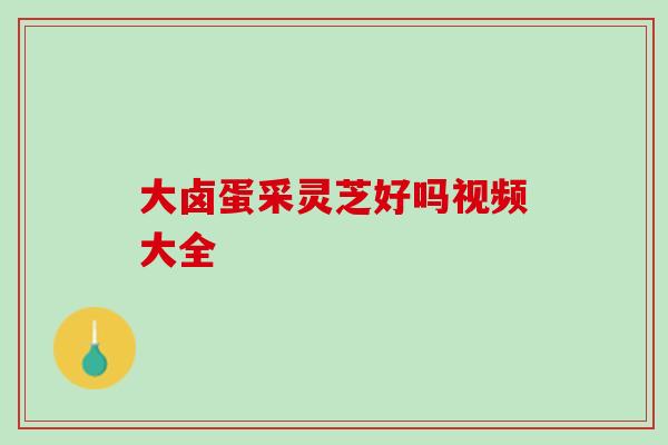 大卤蛋采灵芝好吗视频大全 大卤蛋采灵芝好吗视频大全