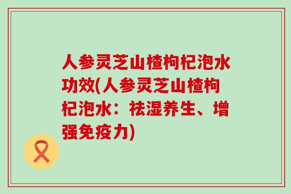 人参灵芝山楂枸杞泡水功效(人参灵芝山楂枸杞泡水：祛湿养生、增强免疫力)