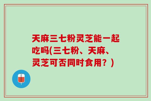 天麻三七粉灵芝能一起吃吗(三七粉、天麻、灵芝可否同时食用？)