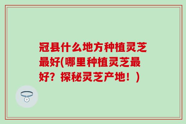 冠县什么地方种植灵芝最好(哪里种植灵芝最好？探秘灵芝产地！)