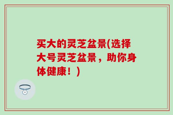 买大的灵芝盆景(选择大号灵芝盆景，助你身体健康！)