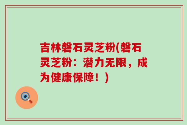 吉林磐石灵芝粉(磐石灵芝粉：潜力无限，成为健康保障！)