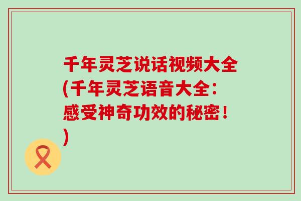 千年灵芝说话视频大全(千年灵芝语音大全：感受神奇功效的秘密！)
