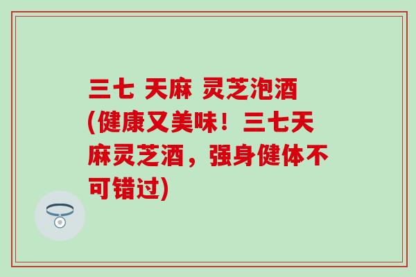 三七 天麻 灵芝泡酒(健康又美味！三七天麻灵芝酒，强身健体不可错过)