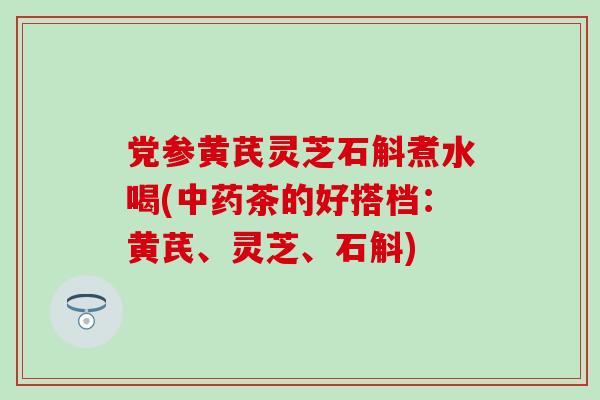 党参黄芪灵芝石斛煮水喝(茶的好搭档:黄芪、灵芝、石斛) 党参黄芪灵芝石斛煮水喝(茶的好搭档:黄芪、灵芝、石斛)