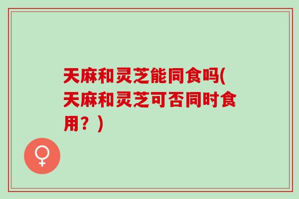 天麻和灵芝能同食吗(天麻和灵芝可否同时食用？)