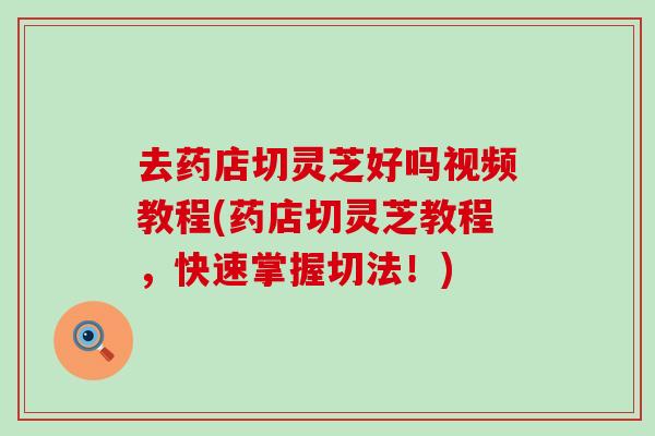 去药店切灵芝好吗视频教程(药店切灵芝教程，快速掌握切法！)