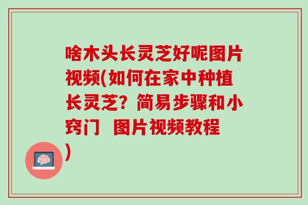 啥木头长灵芝好呢图片视频(如何在家中种植长灵芝？简易步骤和小窍门  图片视频教程)