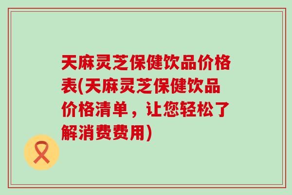 天麻灵芝保健饮品价格表(天麻灵芝保健饮品价格清单，让您轻松了解消费费用)