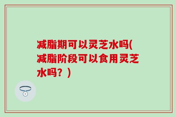 减脂期可以灵芝水吗(减脂阶段可以食用灵芝水吗？)