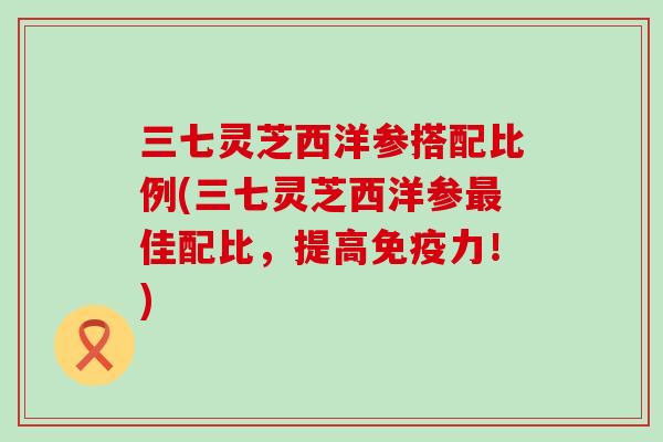 三七灵芝西洋参搭配比例(三七灵芝西洋参最佳配比，提高免疫力！)