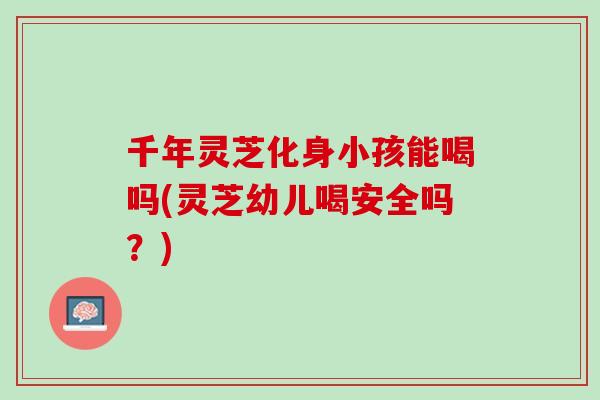 千年灵芝化身小孩能喝吗(灵芝幼儿喝安全吗？)