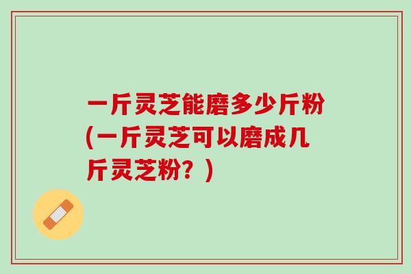 一斤灵芝能磨多少斤粉(一斤灵芝可以磨成几斤灵芝粉？)