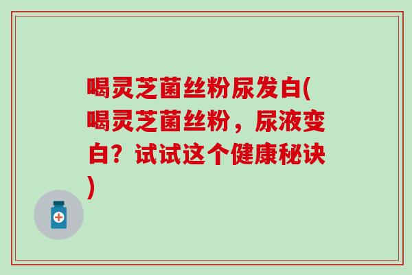 喝灵芝菌丝粉尿发白(喝灵芝菌丝粉，尿液变白？试试这个健康秘诀)