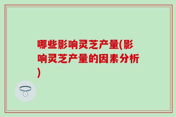 哪些影响灵芝产量(影响灵芝产量的因素分析)