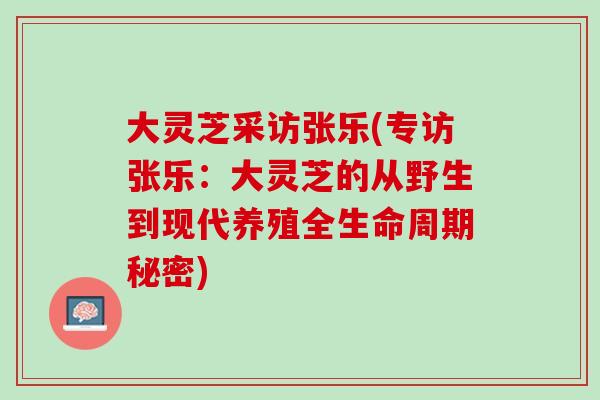 大灵芝采访张乐(专访张乐：大灵芝的从野生到现代养殖全生命周期秘密)
