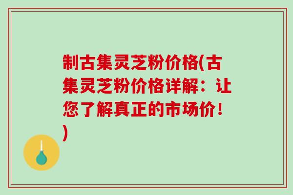 制古集灵芝粉价格(古集灵芝粉价格详解：让您了解真正的市场价！)