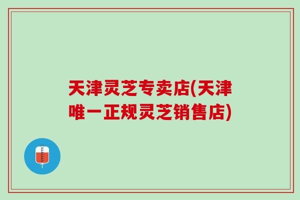天津灵芝专卖店(天津唯一正规灵芝销售店)