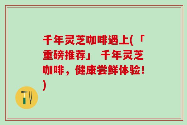 千年灵芝咖啡遇上(「重磅推荐」 千年灵芝咖啡，健康尝鲜体验！)