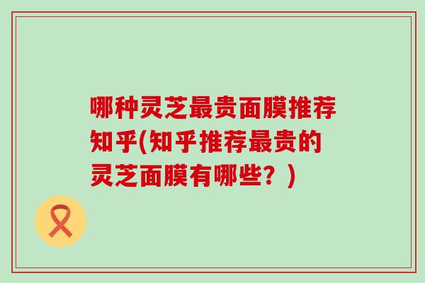 哪种灵芝最贵面膜推荐知乎(知乎推荐最贵的灵芝面膜有哪些？)