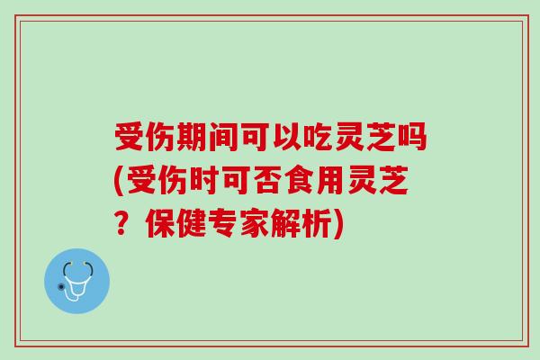 受伤期间可以吃灵芝吗(受伤时可否食用灵芝？保健专家解析)