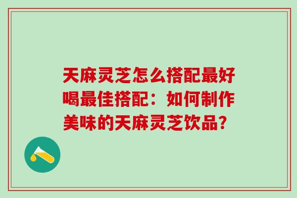天麻灵芝怎么搭配最好喝最佳搭配：如何制作美味的天麻灵芝饮品？