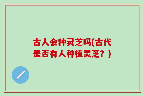 古人会种灵芝吗(古代是否有人种植灵芝？)