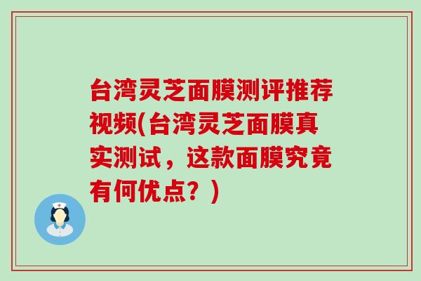 台湾灵芝面膜测评推荐视频(台湾灵芝面膜真实测试，这款面膜究竟有何优点？)