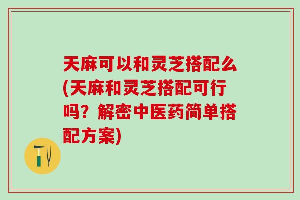 天麻可以和灵芝搭配么(天麻和灵芝搭配可行吗？解密中医药简单搭配方案)
