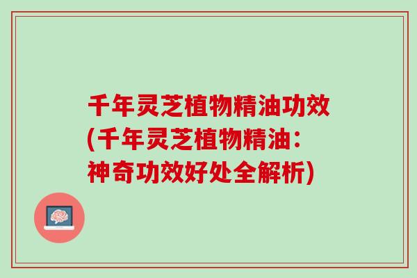 千年灵芝植物精油功效(千年灵芝植物精油：神奇功效好处全解析)