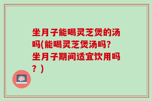 坐月子能喝灵芝煲的汤吗(能喝灵芝煲汤吗？坐月子期间适宜饮用吗？)