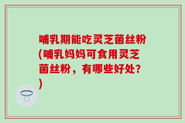 哺乳期能吃灵芝菌丝粉(哺乳妈妈可食用灵芝菌丝粉，有哪些好处？)