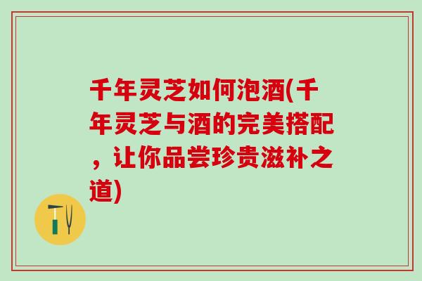 千年灵芝如何泡酒(千年灵芝与酒的完美搭配，让你品尝珍贵滋补之道)