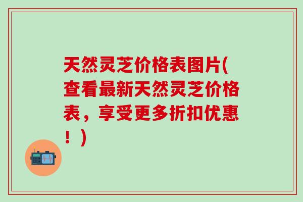 天然灵芝价格表图片(查看最新天然灵芝价格表，享受更多折扣优惠！)