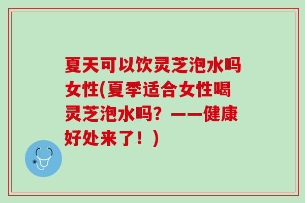 夏天可以饮灵芝泡水吗女性(夏季适合女性喝灵芝泡水吗？——健康好处来了！)