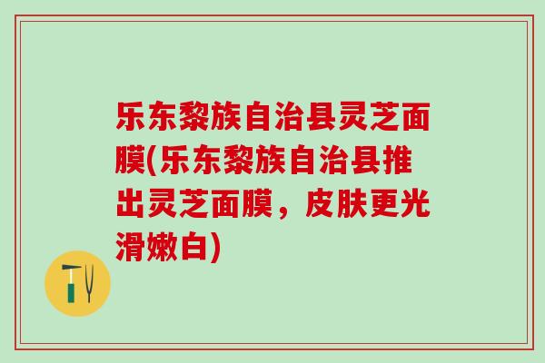 乐东黎族自治县灵芝面膜(乐东黎族自治县推出灵芝面膜，皮肤更光滑嫩白)