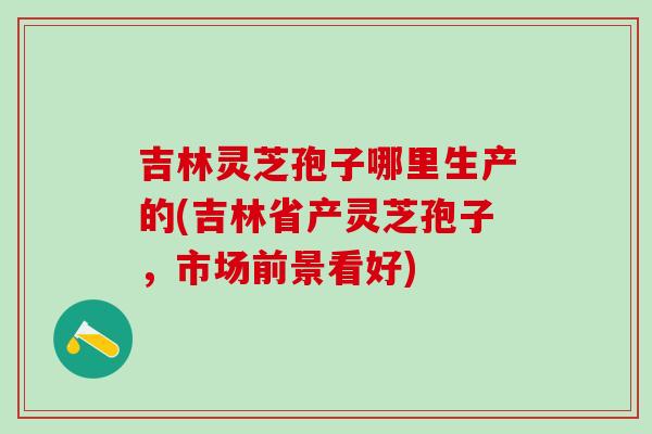 吉林灵芝孢子哪里生产的(吉林省产灵芝孢子，市场前景看好)