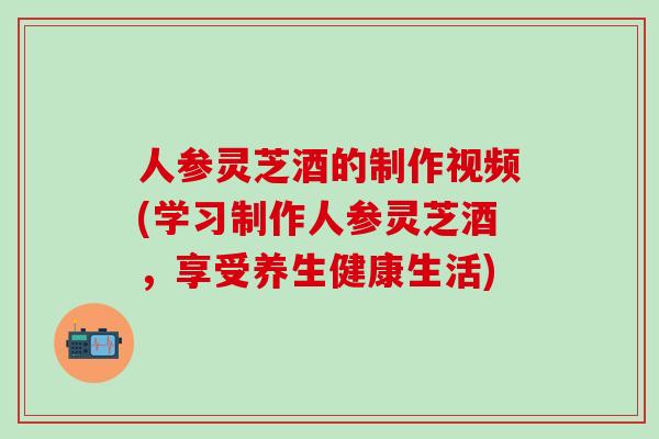 人参灵芝酒的制作视频(学习制作人参灵芝酒,享受养生健康生活) 人参灵芝酒的制作视频(学习制作人参灵芝酒,享受养生健康生活)