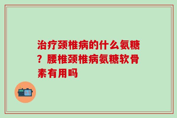 颈椎的什么氨糖？腰椎颈椎氨糖软骨素有用吗