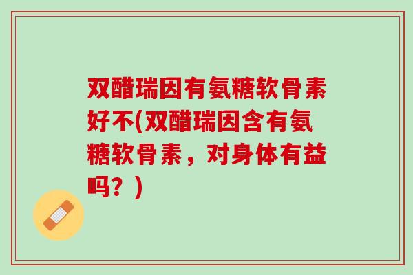 双醋瑞因有氨糖软骨素好不(双醋瑞因含有氨糖软骨素，对身体有益吗？)