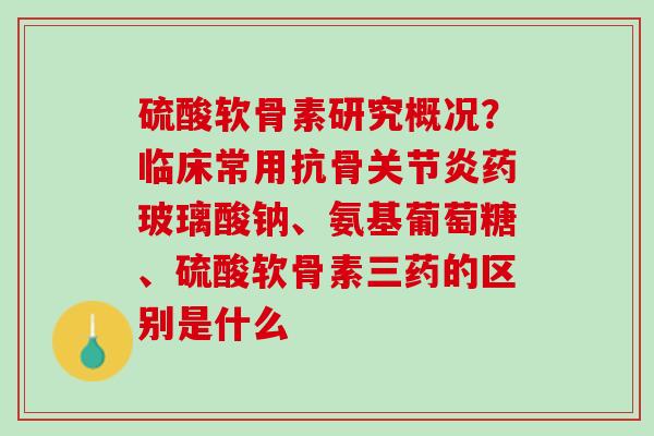 硫酸软骨素研究概况？临床常用抗骨关节炎药玻璃酸钠、氨基葡萄糖、硫酸软骨素三药的区别是什么